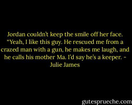 Jordan couldn’t keep the smile off her face. “Yeah, I like this guy. He rescued me from a crazed man with a gun, he makes me laugh, and he calls his mother Ma. I’d say he’s a keeper. - Julie James