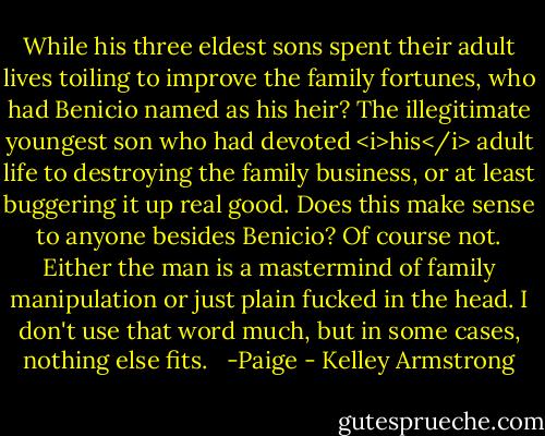 While his three eldest sons spent their adult lives toiling to improve the family fortunes, who had Benicio named as his heir? The illegitimate youngest son who had devoted <i>his</i> adult life to destroying the family business, or at least buggering it up real good. Does this make sense to anyone besides Benicio? Of course not. Either the man is a mastermind of family manipulation or just plain fucked in the head. I don't use that word much, but in some cases, nothing else fits. <br /><br />-Paige - Kelley Armstrong
