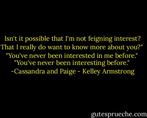 Isn't it possible that I'm not feigning interest? That I really do want to know more about you?"<br /><br />"You've never been interested in me before."<br /><br />"You've never been interesting before."<br /><br />-Cassandra and Paige - Kelley Armstrong
