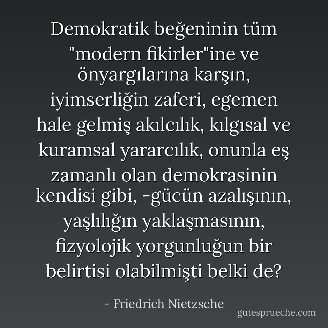 Demokratik beğeninin tüm "modern fikirler"ine ve önyargılarına karşın, iyimserliğin zaferi, egemen hale gelmiş akılcılık, kılgısal ve kuramsal yararcılık, onunla eş zamanlı olan demokrasinin kendisi gibi, -gücün azalışının, yaşlılığın yaklaşmasının, fizyolojik yorgunluğun bir belirtisi olabilmişti belki de? - Friedrich Nietzsche