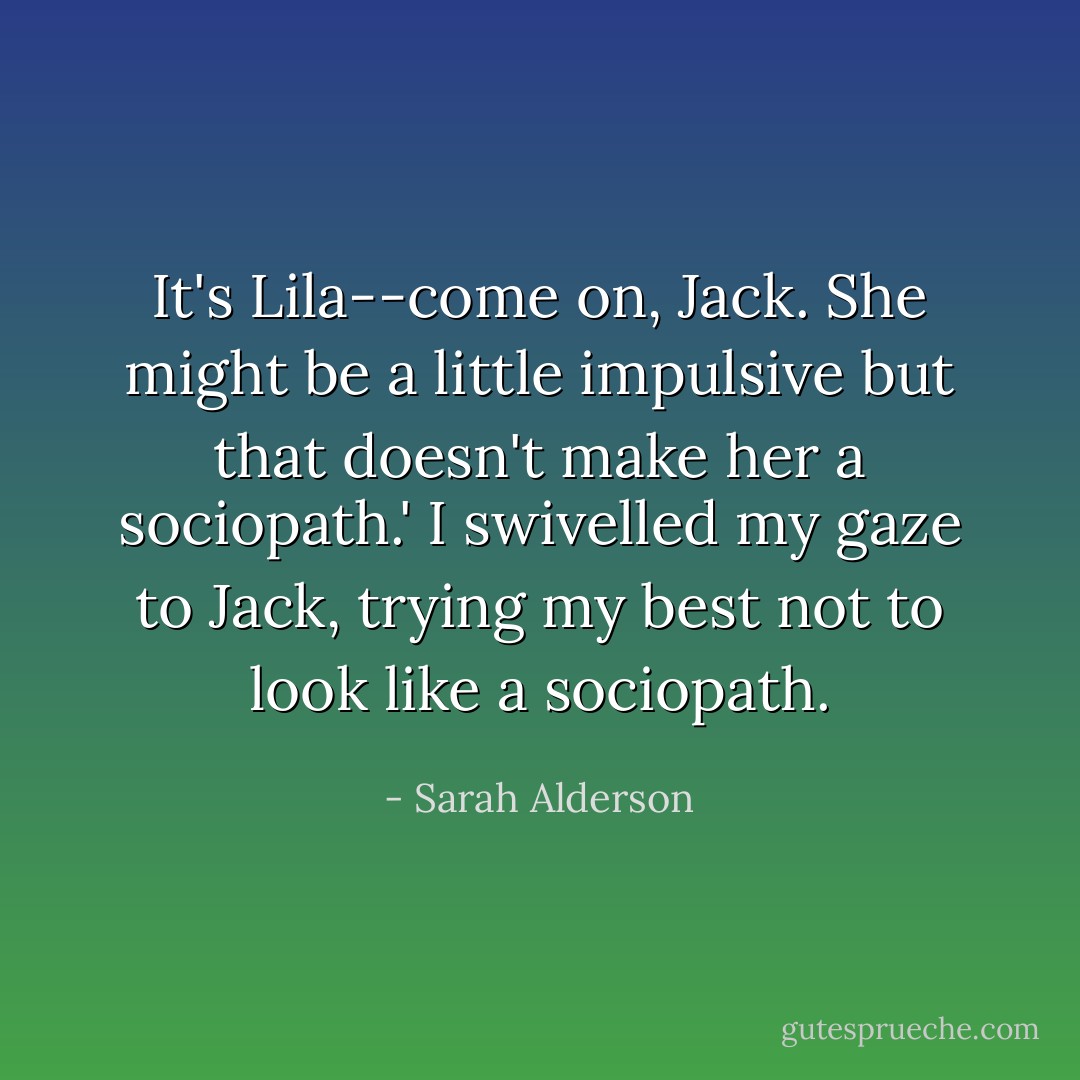 It's Lila--come on, Jack. She might be a little impulsive but that doesn't make her a sociopath.'<br />I swivelled my gaze to Jack, trying my best not to look like a sociopath. - Sarah Alderson