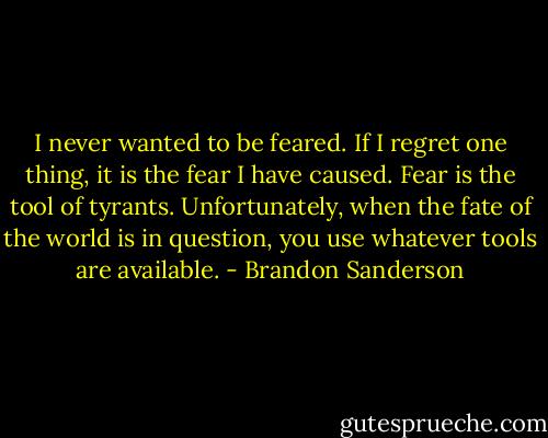 I never wanted to be feared. If I regret one thing, it is the fear I have caused. Fear is the tool of tyrants. Unfortunately, when the fate of the world is in question, you use whatever tools are available. - Brandon Sanderson