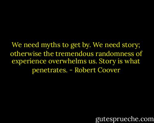 We need myths to get by. We need story; otherwise the tremendous randomness of experience overwhelms us. Story is what penetrates. - Robert Coover