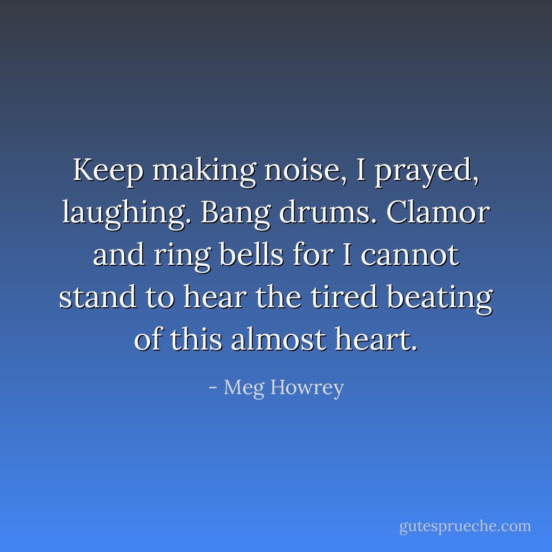 Keep making noise, I prayed, laughing. Bang drums. Clamor and ring bells for I cannot stand to hear the tired beating of this almost heart. - Meg Howrey