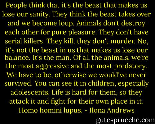 People think that it's the beast that makes us lose our sanity. They think the beast takes over and we become loup. Animals don't destroy each other for pure pleasure. They don't have serial killers. They kill, they don't murder. No, it's not the beast in us that makes us lose our balance. It's the man. Of all the animals, we're the most aggressive and the most predatory. We have to be, otherwise we would've never survived. You can see it in children, especially adolescents. Life is hard for them, so they attack it and fight for their own place in it. Homo homini lupus. - Ilona Andrews