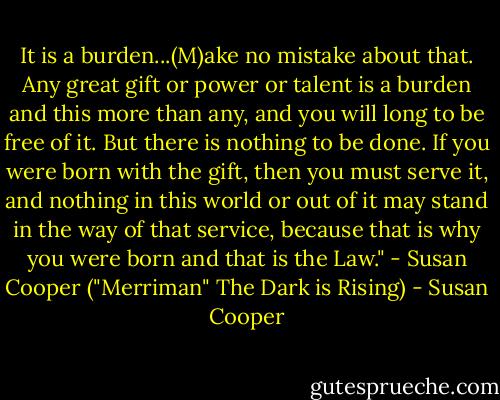 It is a burden...(M)ake no mistake about that. Any great gift or power or talent is a burden and this more than any, and you will long to be free of it. But there is nothing to be done. If you were born with the gift, then you must serve it, and nothing in this world or out of it may stand in the way of that service, because that is why you were born and that is the Law."<br />- Susan Cooper ("Merriman" The Dark is Rising) - Susan Cooper