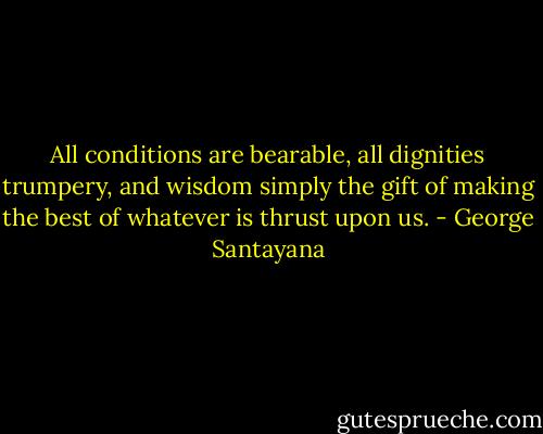 All conditions are bearable, all dignities trumpery, and wisdom simply the gift of making the best of whatever is thrust upon us. - George Santayana