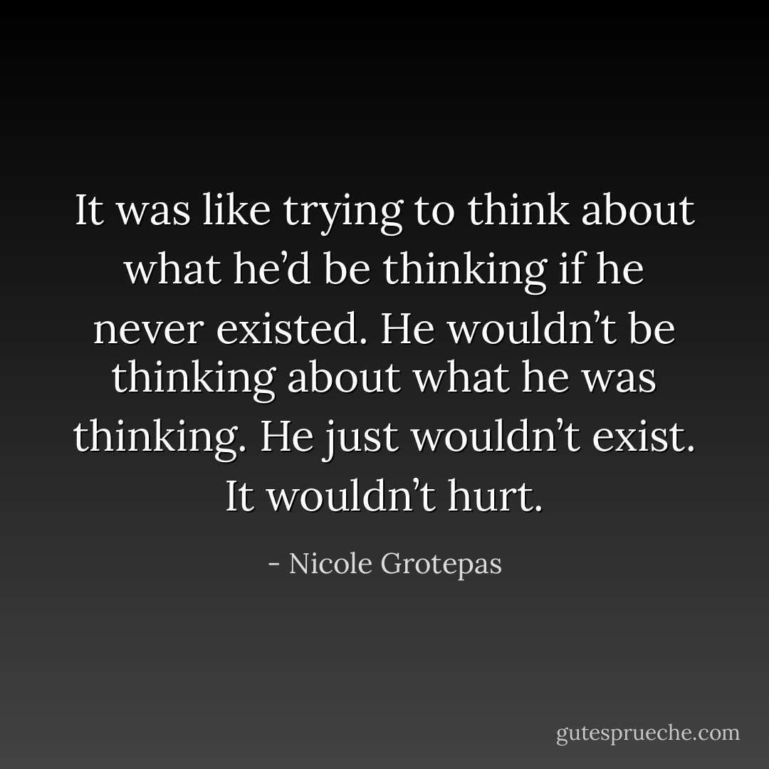 It was like trying to think about what he’d be thinking if he never existed. He wouldn’t be thinking about what he was thinking. He just wouldn’t exist. It wouldn’t hurt. - Nicole Grotepas