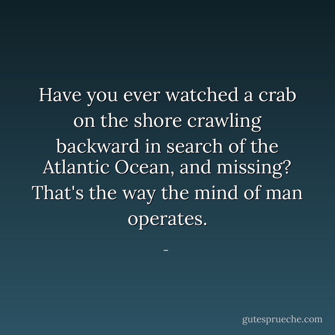 Have you ever watched a crab on the shore crawling backward in search of the Atlantic Ocean, and missing? That's the way the mind of man operates. - 