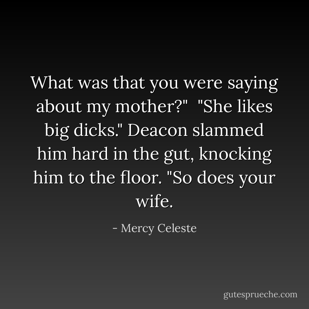 What was that you were saying about my mother?"<br /><br />"She likes big dicks." Deacon slammed him hard in the gut, knocking him to the floor. "So does your wife. - Mercy Celeste