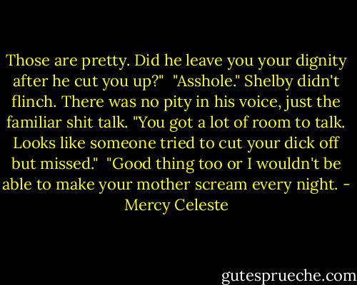 Those are pretty. Did he leave you your dignity after he cut you up?"<br /><br />"Asshole." Shelby didn't flinch. There was no pity in his voice, just the familiar shit talk. "You got a lot of room to talk. Looks like someone tried to cut your dick off but missed."<br /><br />"Good thing too or I wouldn't be able to make your mother scream every night. - Mercy Celeste
