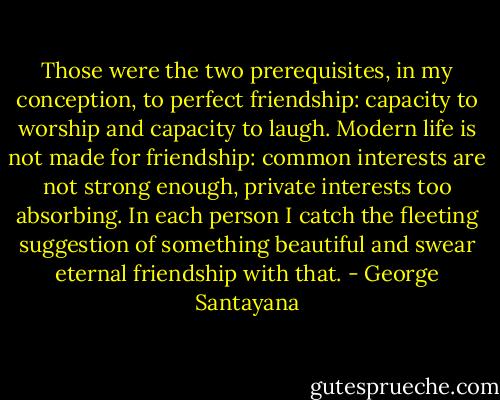 Those were the two prerequisites, in my conception, to perfect friendship: capacity to worship and capacity to laugh. Modern life is not made for friendship: common interests are not strong enough, private interests too absorbing. In each person I catch the fleeting suggestion of something beautiful and swear eternal friendship with that. - George Santayana