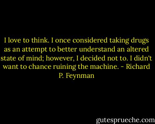 I love to think. I once considered taking drugs as an attempt to better understand an altered state of mind; however, I decided not to. I didn't want to chance ruining the machine. - Richard P. Feynman