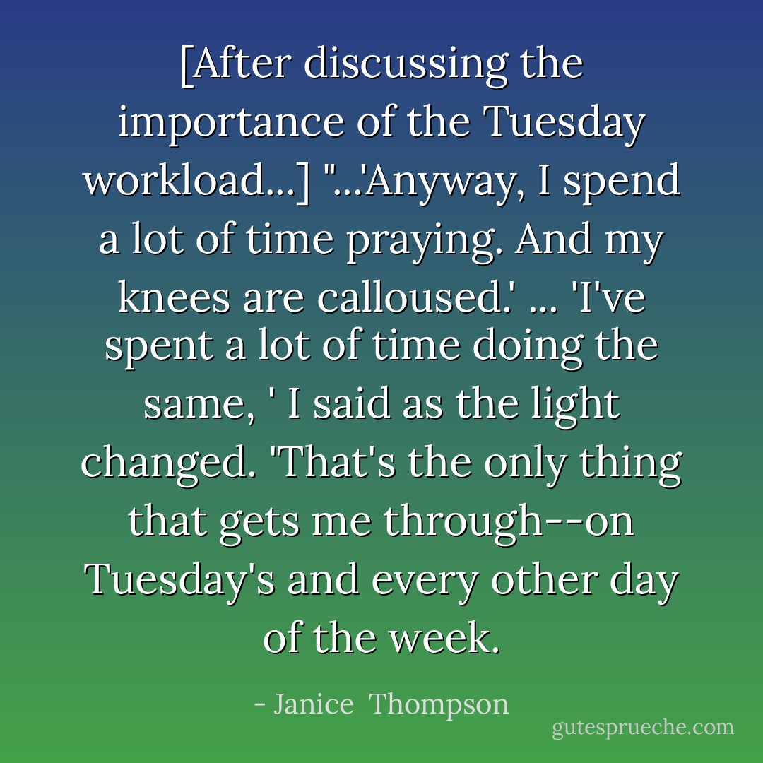 [After discussing the importance of the Tuesday workload...] "...'Anyway, I spend a lot of time praying. And my knees are calloused.' ... 'I've spent a lot of time doing the same, ' I said as the light changed. 'That's the only thing that gets me through--on Tuesday's and every other day of the week. - Janice  Thompson