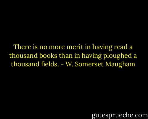 There is no more merit in having read a thousand books than in having ploughed a thousand fields. - W. Somerset Maugham