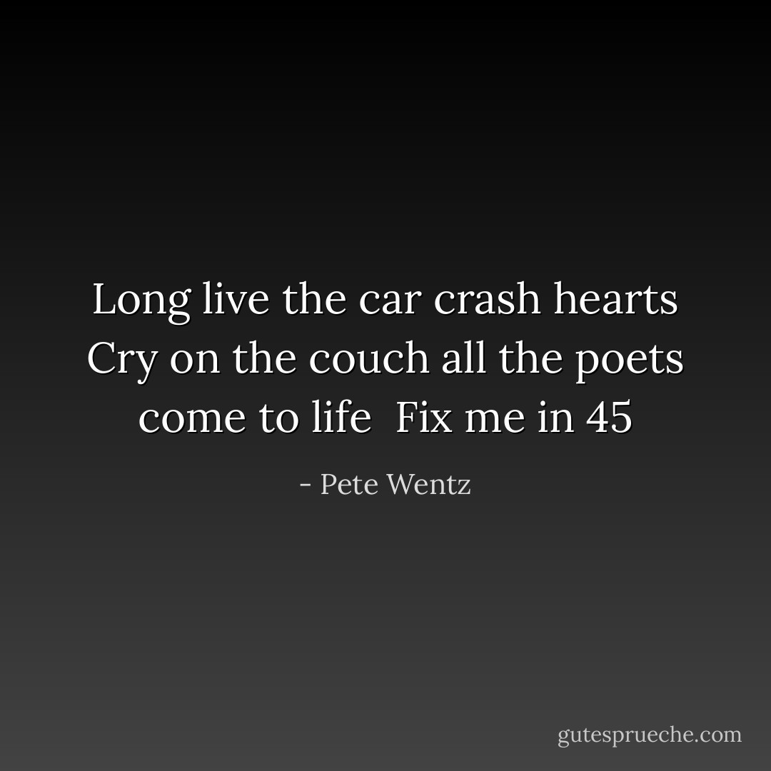 Long live the car crash hearts<br />Cry on the couch all the poets come to life <br />Fix me in 45 - Pete Wentz