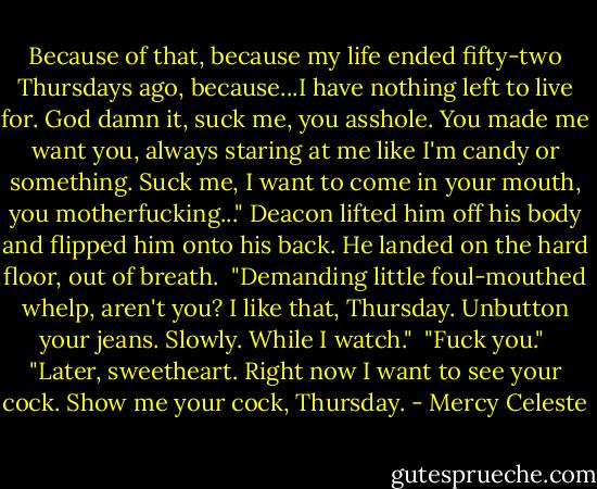 Because of that, because my life ended fifty-two Thursdays ago, because...I have nothing left to live for. God damn it, suck me, you asshole. You made me want you, always staring at me like I'm candy or something. Suck me, I want to come in your mouth, you motherfucking..." Deacon lifted him off his body and flipped him onto his back. He landed on the hard floor, out of breath.<br /><br />"Demanding little foul-mouthed whelp, aren't you? I like that, Thursday. Unbutton your jeans. Slowly. While I watch."<br /><br />"Fuck you."<br /><br />"Later, sweetheart. Right now I want to see your cock. Show me your cock, Thursday. - Mercy Celeste