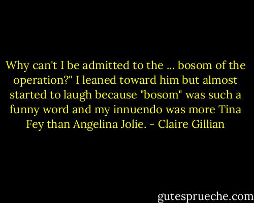 Why can't I be admitted to the ... bosom of the operation?" I leaned toward him but almost started to laugh because "bosom" was such a funny word and my innuendo was more Tina Fey than Angelina Jolie. - Claire Gillian