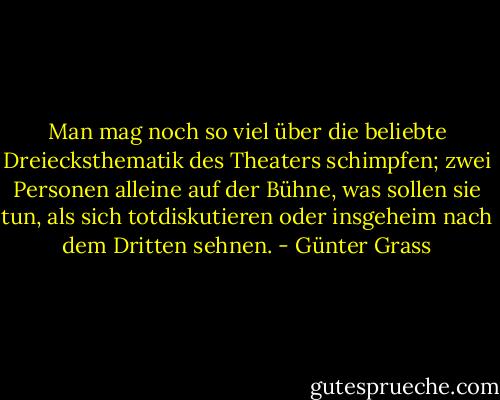 Man mag noch so viel über die beliebte Dreiecksthematik des Theaters schimpfen; zwei Personen alleine auf der Bühne, was sollen sie tun, als sich totdiskutieren oder insgeheim nach dem Dritten sehnen. - Günter Grass