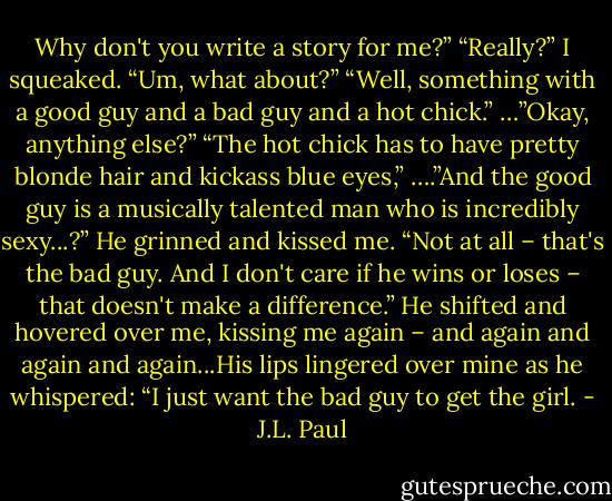Why don't you write a story for me?”<br />“Really?” I squeaked. “Um, what about?”<br />“Well, something with a good guy and a bad guy and a hot chick.”<br />…”Okay, anything else?”<br />“The hot chick has to have pretty blonde hair and kickass blue eyes,”<br />….”And the good guy is a musically talented man who is incredibly sexy...?”<br />He grinned and kissed me. “Not at all – that's the bad guy. And I don't care if he wins or loses – that doesn't make a difference.” He shifted and hovered over me, kissing me again – and again and again and again...His lips lingered over mine as he whispered: “I just want the bad guy to get the girl. - J.L. Paul