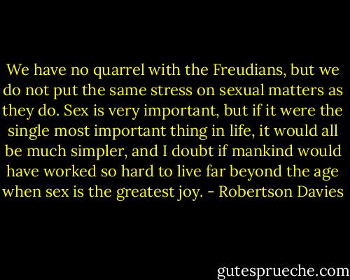 We have no quarrel with the Freudians, but we do not put the same stress on sexual matters as they do. Sex is very important, but if it were the single most important thing in life, it would all be much simpler, and I doubt if mankind would have worked so hard to live far beyond the age when sex is the greatest joy. - Robertson Davies