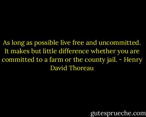 As long as possible live free and uncommitted. It makes but little difference whether you are committed to a farm or the county jail. - Henry David Thoreau