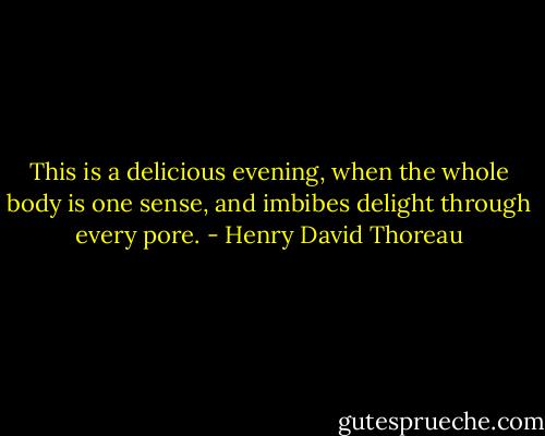 This is a delicious evening, when the whole body is one sense, and imbibes delight through every pore. - Henry David Thoreau