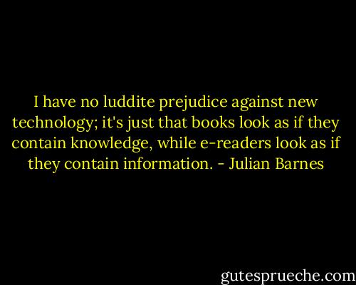I have no luddite prejudice against new technology; it's just that books look as if they contain knowledge, while e-readers look as if they contain information. - Julian Barnes