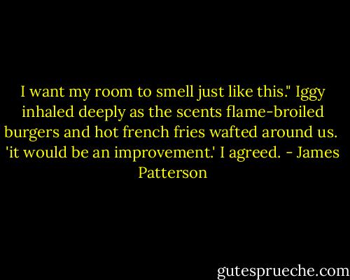 I want my room to smell just like this." Iggy inhaled deeply as the scents flame-broiled burgers and hot french fries wafted around us. <br />'it would be an improvement.' I agreed. - James Patterson