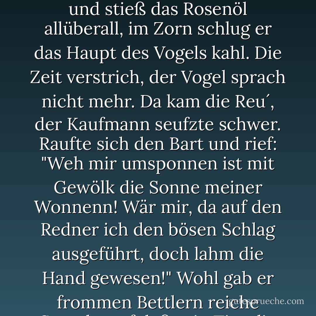 Der sprachlose Papagei<br /><br />Ein Kaufmann einen Papagei vor Jahren<br />besaß, in Sang und Rede wohl erfahren.<br />Der saß als Wächter an des Ladens Pforte<br />und sprach zu jedem Kunden kluge Worte.<br />Denn wohl der Menschenkinder Sprache kannt er,<br />doch seinesgleichen Weisen auch verstand er.<br />Vom Laden ging nach Haus einst sein Gebieter<br />und ließ den Papagei zurück als Hüter.<br />Ein Kätzlein plötzlich in den Laden sprang,<br />um eine Maus zu fangen; todesbang,<br />flatterte hin und her der Papagei<br />und stieß ein Glas mit Rosenöl entzwei.<br />von seinem Hause kam der Kaufmann wieder<br />und setzte sorglos sich im Laden nieder<br />und stieß das Rosenöl allüberall,<br />im Zorn schlug er das Haupt des Vogels kahl.<br />Die Zeit verstrich, der Vogel sprach nicht mehr.<br />Da kam die Reu´, der Kaufmann seufzte schwer.<br />Raufte sich den Bart und rief: "Weh mir umsponnen<br />ist mit Gewölk die Sonne meiner Wonnenn!<br />Wär mir, da auf den Redner ich den bösen<br />Schlag ausgeführt, doch lahm die Hand gewesen!"<br />Wohl gab er frommen Bettlern reiche Spende,<br />auf daß sein Tier die Sprache wiederfände;<br />umsonst! Als er am vierten Morgen klagend,<br />in tausend Sorgen, was zu machen sei,<br />daß wieder reden mög´sein Papagei,<br />ließ sich mit bloßem Haupt ein Büßer blicken,<br />den Schädel glatt wie eines Beckens Rücken.<br />Da hub der Vogel gleich zu reden an<br />und rief dem Derwisch zu: "Sag lieber Mann,<br />wie wurdest Kahlkopf du zum Kahlen? sprich!<br />Vergossest du vielleicht auch Öl wie ich?"<br />Man lachte des Vergleichs, daß seine Lage<br />der Vogel auf den Derwisch übertrage. - Rumi (Jalal ad-Din Muhammad ar-Rumi)