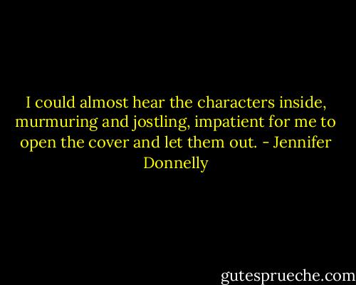 I could almost hear the characters inside, murmuring and jostling, impatient for me to open the cover and let them out. - Jennifer Donnelly