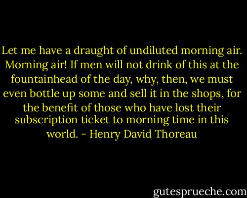 Let me have a draught of undiluted morning air. Morning air! If men will not drink of this at the fountainhead of the day, why, then, we must even bottle up some and sell it in the shops, for the benefit of those who have lost their subscription ticket to morning time in this world. - Henry David Thoreau