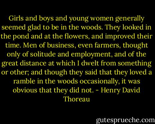 Girls and boys and young women generally seemed glad to be in the woods. They looked in the pond and at the flowers, and improved their time. Men of business, even farmers, thought only of solitude and employment, and of the great distance at which I dwelt from something or other; and though they said that they loved a ramble in the woods occasionally, it was obvious that they did not. - Henry David Thoreau