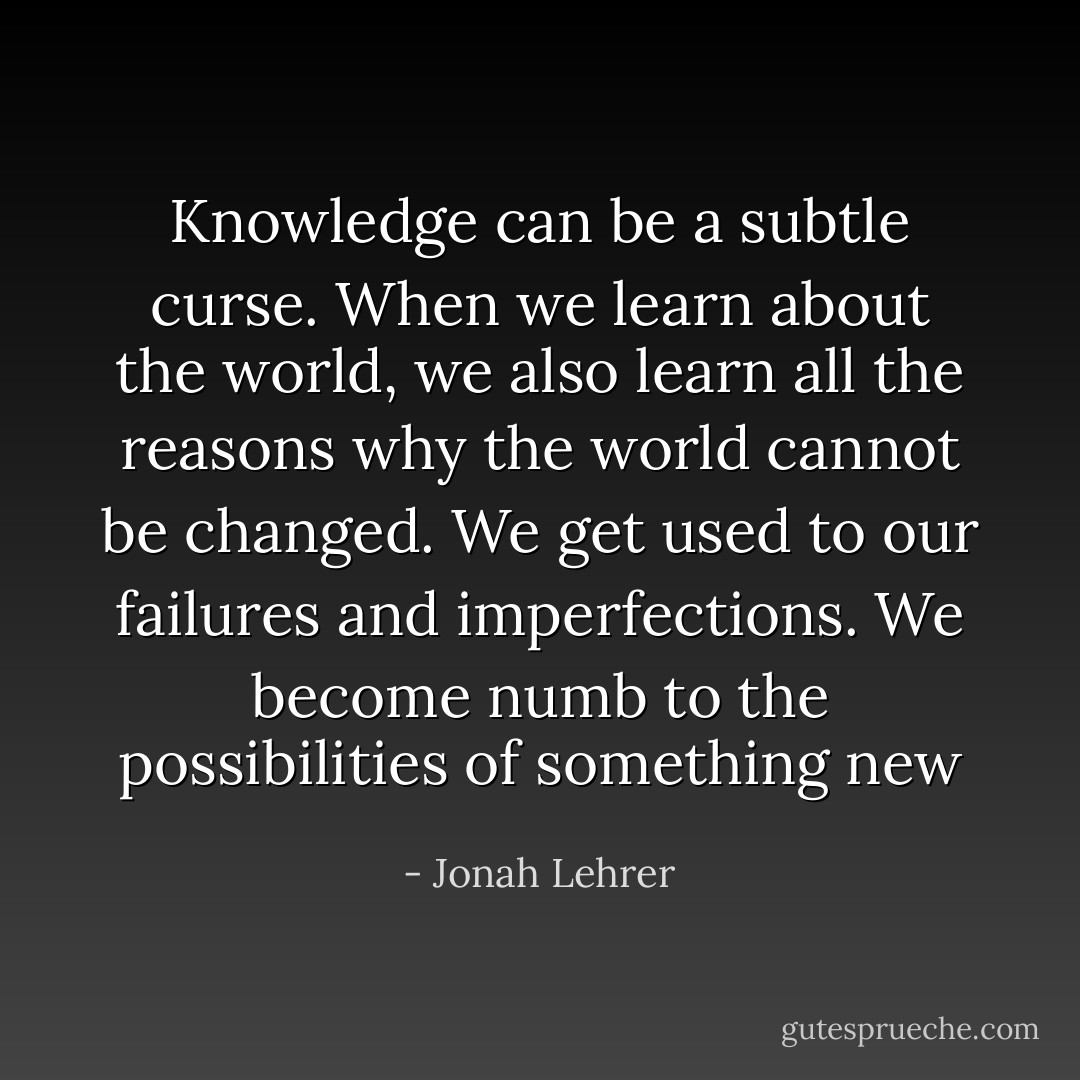 Knowledge can be a subtle curse. When we learn about the world, we also learn all the reasons why the world cannot be changed. We get used to our failures and imperfections. We become numb to the possibilities of something new - Jonah Lehrer
