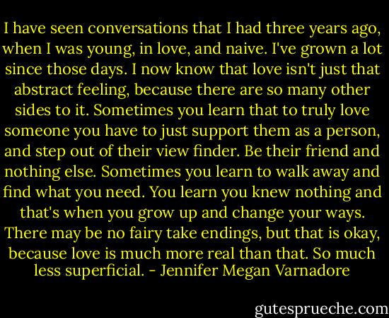 I have seen conversations that I had three years ago, when I was young, in love, and naive. I've grown a lot since those days. I now know that love isn't just that abstract feeling, because there are so many other sides to it. Sometimes you learn that to truly love someone you have to just support them as a person, and step out of their view finder. Be their friend and nothing else. Sometimes you learn to walk away and find what you need. You learn you knew nothing and that's when you grow up and change your ways. There may be no fairy take endings, but that is okay, because love is much more real than that. So much less superficial. - Jennifer Megan Varnadore