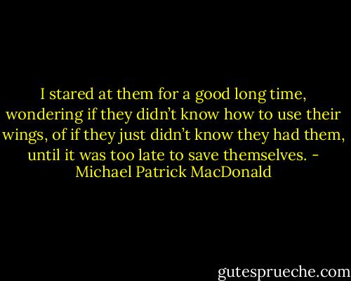 I stared at them for a good long time, wondering if they didn’t know how to use their wings, of if they just didn’t know they had them, until it was too late to save themselves. - Michael Patrick MacDonald