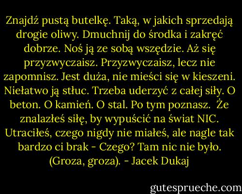 Znajdź pustą butelkę. Taką, w jakich sprzedają drogie oliwy. Dmuchnij do środka i zakręć dobrze. Noś ją ze sobą wszędzie. Aż się przyzwyczaisz.<br />Przyzwyczaisz, lecz nie zapomnisz. Jest duża, nie mieści się w kieszeni. Niełatwo ją stłuc. Trzeba uderzyć z całej siły. O beton. O kamień. O stal.<br />Po tym poznasz. <br />Że znalazłeś siłę, by wypuścić na świat NIC.<br />Utraciłeś, czego nigdy nie miałeś, ale nagle tak bardzo ci brak -<br />Czego?<br />Tam nic nie było.<br />(Groza, groza). - Jacek Dukaj