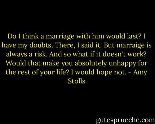 Do I think a marriage with him would last? I have my doubts. There, I said it. But marraige is always a risk. And so what if it doesn't work? Would that make you absolutely unhappy for the rest of your life? I would hope not. - Amy Stolls