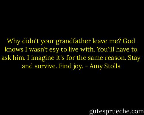 Why didn't your grandfather leave me? God knows I wasn't esy to live with. You';ll have to ask him. I imagine it's for the same reason. Stay and survive. Find joy. - Amy Stolls