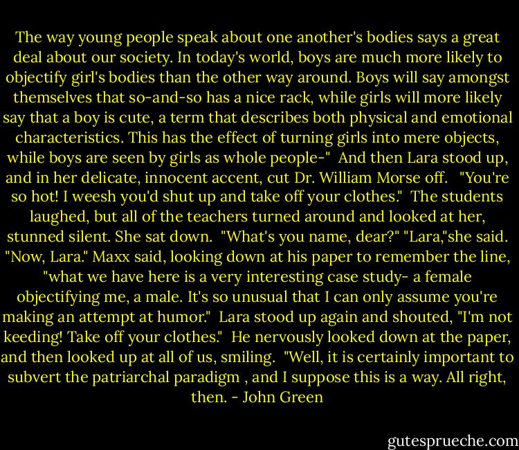 The way young people speak about one another's bodies says a great deal about our society. In today's world, boys are much more likely to objectify girl's bodies than the other way around. Boys will say amongst themselves that so-and-so has a nice rack, while girls will more likely say that a boy is cute, a term that describes both physical and emotional characteristics. This has the effect of turning girls into mere objects, while boys are seen by girls as whole people-"<br /><br />And then Lara stood up, and in her delicate, innocent accent, cut Dr. William Morse off. <br /><br />"You're so hot! I weesh you'd shut up and take off your clothes."<br /><br />The students laughed, but all of the teachers turned around and looked at her, stunned silent. She sat down.<br /><br />"What's you name, dear?"<br />"Lara,"she said.<br />"Now, Lara." Maxx said, looking down at his paper to remember the line, "what we have here is a very interesting case study- a female objectifying me, a male. It's so unusual that I can only assume you're making an attempt at humor."<br /><br />Lara stood up again and shouted, "I'm not keeding! Take off your clothes."<br /><br />He nervously looked down at the paper, and then looked up at all of us, smiling.<br /><br />"Well, it is certainly important to subvert the patriarchal paradigm , and I suppose this is a way. All right, then. - John Green