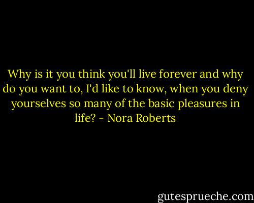 Why is it you think you'll live forever and why do you want to, I'd like to know, when you deny yourselves so many of the basic pleasures in life? - Nora Roberts
