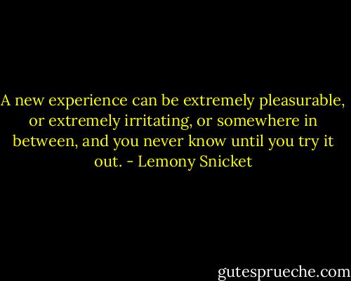 A new experience can be extremely pleasurable, or extremely irritating, or somewhere in between, and you never know until you try it out. - Lemony Snicket