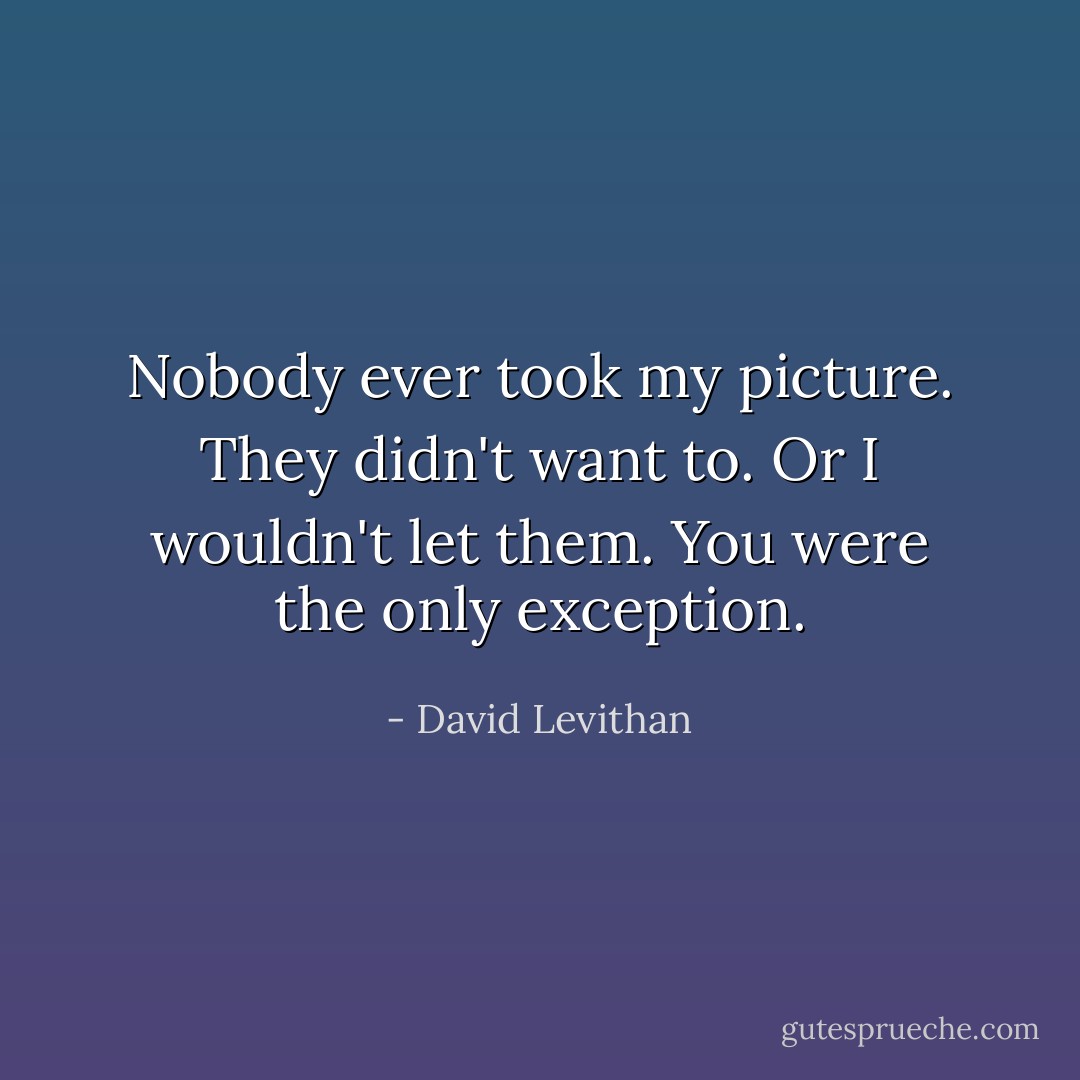 Nobody ever took my picture. They didn't want to. Or I wouldn't let them.<br />You were the only exception. - David Levithan