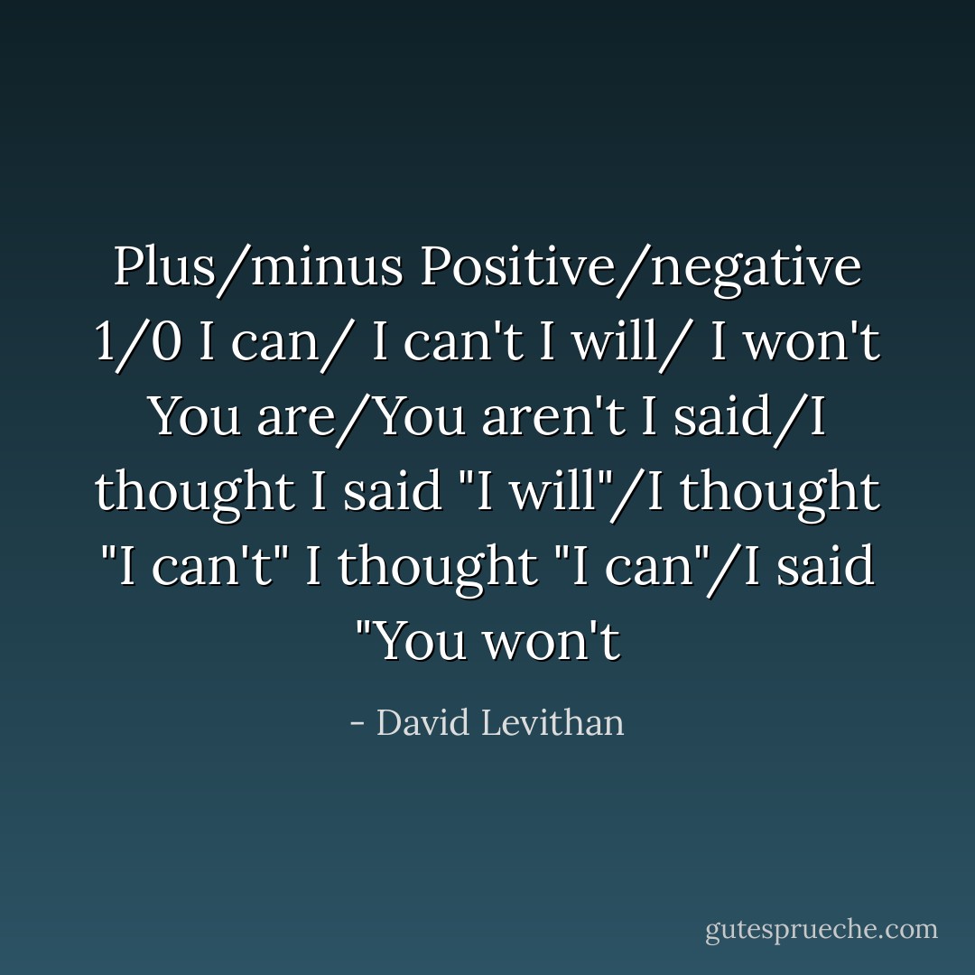 Plus/minus<br />Positive/negative<br />1/0<br />I can/ I can't<br />I will/ I won't<br />You are/You aren't<br />I said/I thought<br />I said "I will"/I thought "I can't"<br />I thought "I can"/I said "You won't - David Levithan