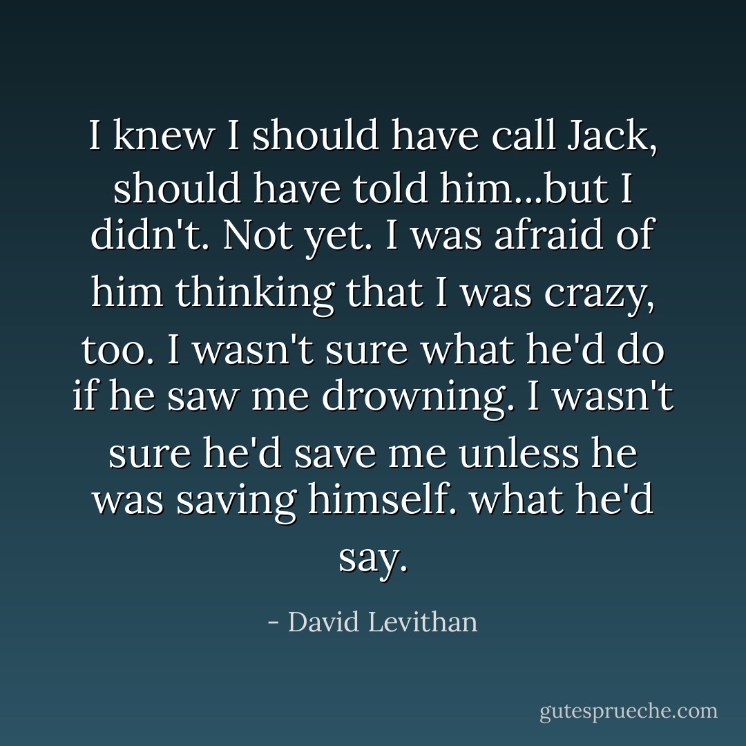 I knew I should have call Jack, should have told him...but I didn't. Not yet. I was afraid of him thinking that I was crazy, too. I wasn't sure what he'd do if he saw me drowning. I wasn't sure he'd save me unless he was saving himself. what he'd say. - David Levithan