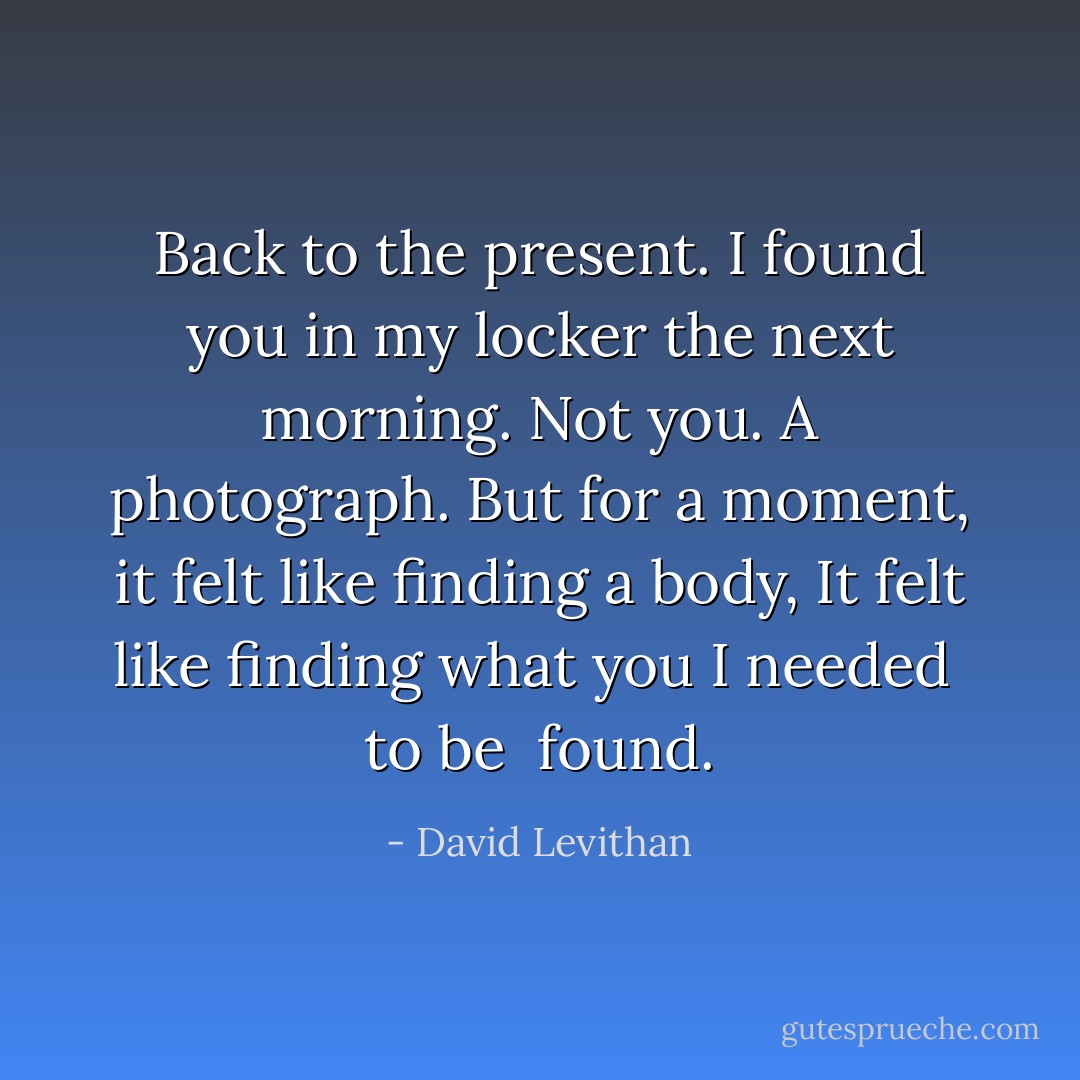 Back to the present.<br />I found you in my locker the next morning.<br />Not you.<br />A photograph.<br />But for a moment, it felt like finding a body,<br />It felt like finding<br />what you I needed <br />to be <br />found. - David Levithan