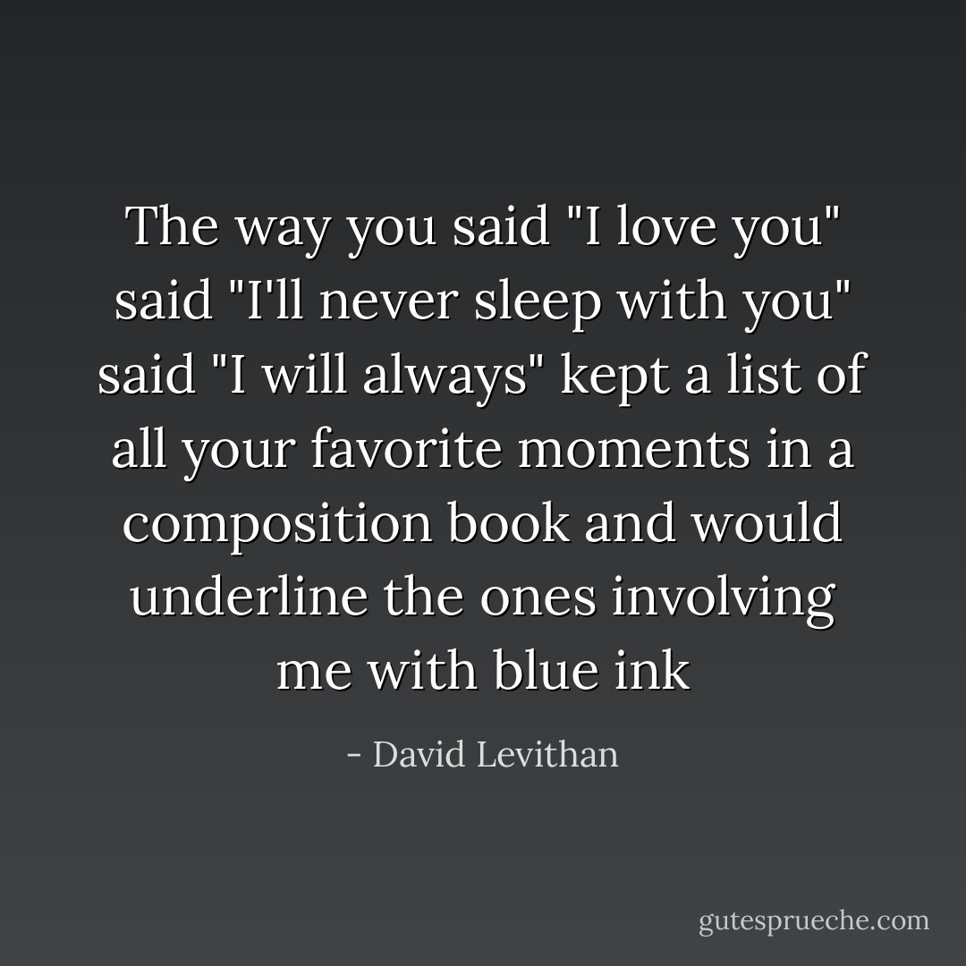 The way you<br />said "I love you"<br />said "I'll never sleep with you"<br />said "I will always"<br />kept a list of all your favorite moments in a composition book and would underline the ones involving me with blue ink - David Levithan