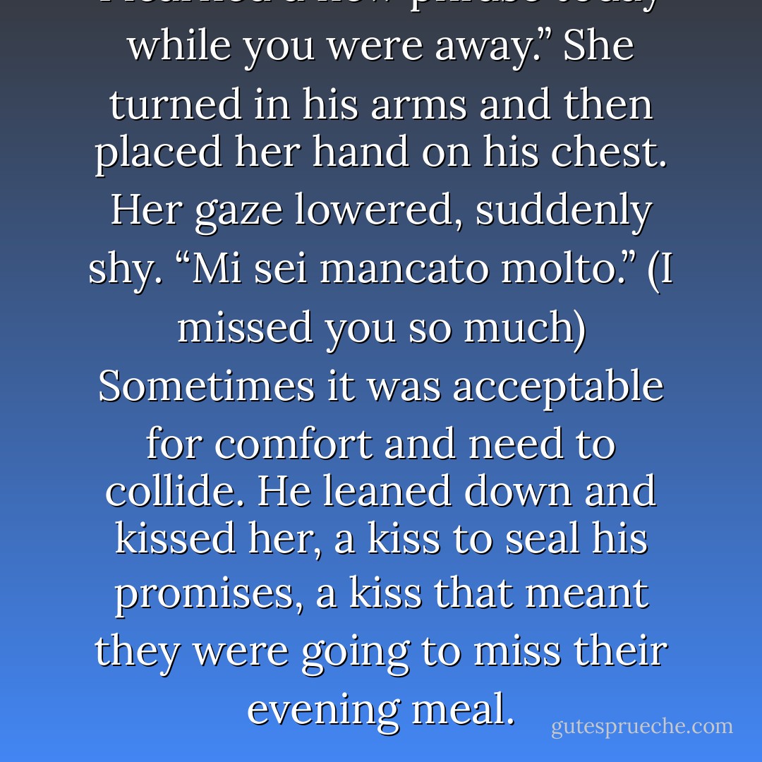 I learned a new phrase today while you were away.” She turned in his arms and then placed her hand on his chest. Her gaze lowered, suddenly shy. <i>“Mi sei mancato molto.”</i> (I missed you so much)<br />Sometimes it was acceptable for comfort and need to collide. He leaned down and kissed her, a kiss to seal his promises, a kiss that meant they were going to miss their evening meal. - Elizabeth Elliott
