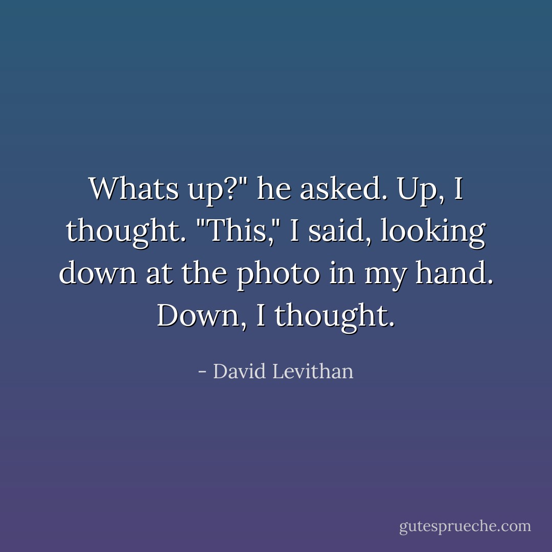 Whats up?" he asked.<br />Up, I thought.<br />"This," I said, looking down at the photo in my hand.<br />Down, I thought. - David Levithan