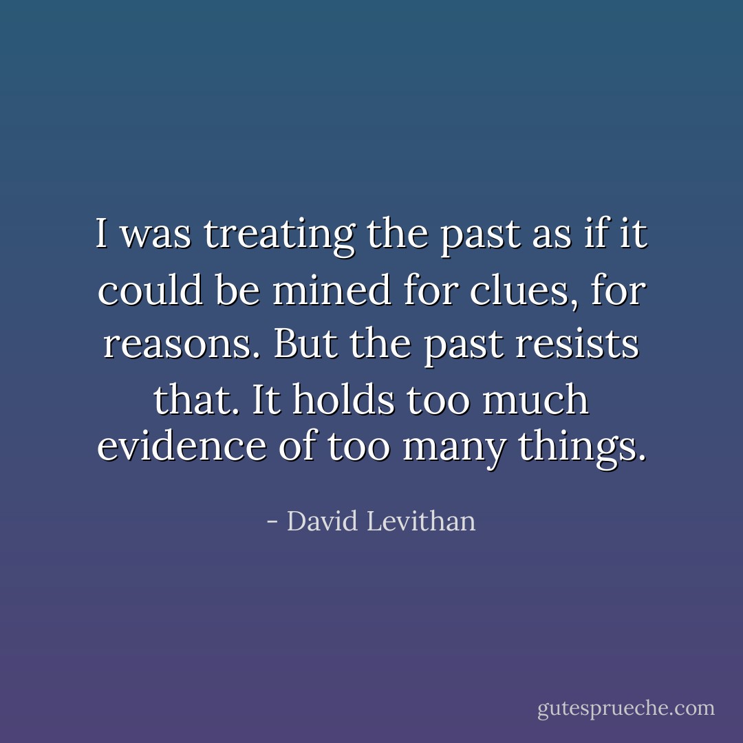 I was treating the past as if it could be mined for clues, for reasons.<br />But the past resists that.<br />It holds too much evidence of too many things. - David Levithan